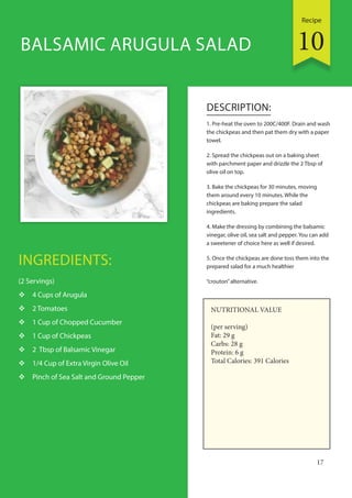 Recipe
17
INGREDIENTS:
(2 Servings)
 4 Cups of Arugula
 2 Tomatoes
 1 Cup of Chopped Cucumber
 1 Cup of Chickpeas
 2 Tbsp of Balsamic Vinegar
 1/4 Cup of Extra Virgin Olive Oil
 Pinch of Sea Salt and Ground Pepper
DESCRIPTION:
1. Pre-heat the oven to 200C/400F. Drain and wash
the chickpeas and then pat them dry with a paper
towel.
2. Spread the chickpeas out on a baking sheet
with parchment paper and drizzle the 2 Tbsp of
olive oil on top.
3. Bake the chickpeas for 30 minutes, moving
them around every 10 minutes. While the
chickpeas are baking prepare the salad
ingredients.
4. Make the dressing by combining the balsamic
vinegar, olive oil, sea salt and pepper. You can add
a sweetener of choice here as well if desired.
5. Once the chickpeas are done toss them into the
prepared salad for a much healthier
“crouton”alternative.
BALSAMIC ARUGULA SALAD
NUTRITIONAL VALUE
(per serving)
Fat: 29 g
Carbs: 28 g
Protein: 6 g
Total Calories: 391 Calories
10
 