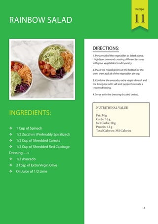 Recipe
18
INGREDIENTS:
 1 Cup of Spinach
 1/2 Zucchini (Preferably Spiralized)
 1/2 Cup of Shredded Carrots
 1/2 Cup of Shredded Red Cabbage
Dressing —>
 1/2 Avocado
 2 Tbsp of Extra Virgin Olive
 Oil Juice of 1/2 Lime
DIRECTIONS:
1. Prepare all of the vegetables as listed above.
I highly recommend creating different textures
with your vegetables to add variety.
2. Place the mixed greens at the bottom of the
bowl then add all of the vegetables on top.
3. Combine the avocado, extra virgin olive oil and
the lime juice with salt and pepper to create a
creamy dressing.
4. Serve with the dressing drizzled on top.
RAINBOW SALAD
NUTRITIONAL VALUE
Fat: 34 g
Carbs: 16 g
Net Carbs: 10 g
Protein: 12 g
Total Calories: 392 Calories
11
 