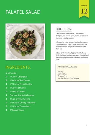 Recipe
19
INGREDIENTS:
(2 Servings)
 1 Can of Chickpeas
 1/4 Cup of Red Onion
 1/2 Cup of Fresh Parsley
 1 Cloves of Garlic
 1/2 tsp of Cumin
 Pinch of Sea Salt & Pepper
 2 Cup of Fresh Greens
 1/2 Cup of Cherry Tomatoes
 1/2 Cup of Cucumbers
 2 Tbsp of Tahini
DIRECTIONS:
1. Pre-heat the oven to 400F. Combine the
chickpeas, red onions, garlic, cumin, parsley and
cilantro in a food processor.
2. Process for a few seconds, leaving the mixture
a little bit chunky. Form 8 small patties with the
mixture and then refrigerate for an hour to let
them set.
3. Bake for 45 minutes, flipping them half way.
While the falafel are baking prepare the salad and
the dressing by combining the tahini and lemon
juice.
FALAFEL SALAD
NUTRITIONAL VALUE
Fat: 3 g
Carbs: 29 g
Protein: 9 g
Total Calories: 171 Calories
12
 