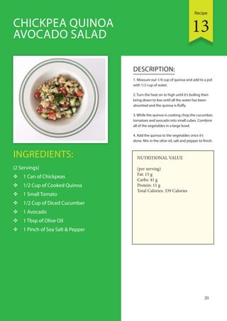 Recipe
20
INGREDIENTS:
(2 Servings)
 1 Can of Chickpeas
 1/2 Cup of Cooked Quinoa
 1 Small Tomato
 1/2 Cup of Diced Cucumber
 1 Avocado
 1 Tbsp of Olive Oil
 1 Pinch of Sea Salt & Pepper
DESCRIPTION:
1. Measure out 1/4 cup of quinoa and add to a pot
with 1/2 cup of water.
2. Turn the heat on to high until it’s boiling then
bring down to low until all the water has been
absorbed and the quinoa is fluffy.
3. While the quinoa is cooking chop the cucumber,
tomatoes and avocado into small cubes. Combine
all of the vegetables in a large bowl.
4. Add the quinoa to the vegetables once it’s
done. Mix in the olive oil, salt and pepper to finish.
CHICKPEA QUINOA
AVOCADO SALAD
NUTRITIONAL VALUE
(per serving)
Fat: 15 g
Carbs: 41 g
Protein: 11 g
Total Calories: 339 Calories
13
 
