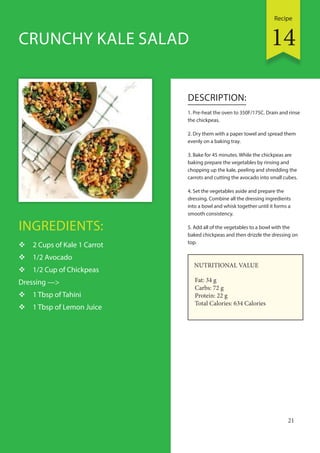 Recipe
21
INGREDIENTS:
 2 Cups of Kale 1 Carrot
 1/2 Avocado
 1/2 Cup of Chickpeas
Dressing —>
 1 Tbsp of Tahini
 1 Tbsp of Lemon Juice
DESCRIPTION:
1. Pre-heat the oven to 350F/175C. Drain and rinse
the chickpeas.
2. Dry them with a paper towel and spread them
evenly on a baking tray.
3. Bake for 45 minutes. While the chickpeas are
baking prepare the vegetables by rinsing and
chopping up the kale, peeling and shredding the
carrots and cutting the avocado into small cubes.
4. Set the vegetables aside and prepare the
dressing. Combine all the dressing ingredients
into a bowl and whisk together until it forms a
smooth consistency.
5. Add all of the vegetables to a bowl with the
baked chickpeas and then drizzle the dressing on
top.
CRUNCHY KALE SALAD
NUTRITIONAL VALUE
Fat: 34 g
Carbs: 72 g
Protein: 22 g
Total Calories: 634 Calories
14
 