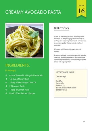 Recipe
23
INGREDIENTS:
(2 Servings)
 4 oz of Brown Rice Linguini 1Avocado
 1/2 Cup of Fresh Basil
 2 Tbsp of Extra Virgin Olive Oil
 2 Cloves of Garlic
 1 Tbsp of Lemon Juice
 Pinch of Sea Salt and Pepper
DIRECTIONS:
1. Start by preparing the pasta according to the
directions on the packaging. While the pasta is
cooking start preparing the avocado cream sauce
by combining all of the ingredients in a food
processor.
2. Process until the consistency is nice and
smooth.
3. Add the avocado cream sauce with the noodles
once they are ready. Feel free to add to favourite
vegetarian protein source to this dish if you prefer
a meal with higher protein.
CREAMY AVOCADO PASTA
NUTRITIONAL VALUE
(per serving)
Fat: 27 g
Carbs: 47 g
Protein: 7 g
Total Calories: 446 Calories
DIRECTIONS
16
 