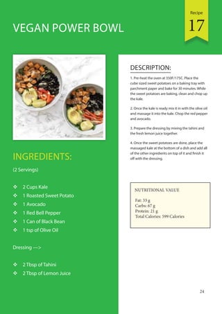 Recipe
24
INGREDIENTS:
(2 Servings)
 2 Cups Kale
 1 Roasted Sweet Potato
 1 Avocado
 1 Red Bell Pepper
 1 Can of Black Bean
 1 tsp of Olive Oil
Dressing —>
 2 Tbsp of Tahini
 2 Tbsp of Lemon Juice
DESCRIPTION:
1. Pre-heat the oven at 350F/175C. Place the
cube sized sweet potatoes on a baking tray with
parchment paper and bake for 30 minutes. While
the sweet potatoes are baking, clean and chop up
the kale.
2. Once the kale is ready mix it in with the olive oil
and massage it into the kale. Chop the red pepper
and avocado.
3. Prepare the dressing by mixing the tahini and
the fresh lemon juice together.
4. Once the sweet potatoes are done, place the
massaged kale at the bottom of a dish and add all
of the other ingredients on top of it and finish it
off with the dressing.
VEGAN POWER BOWL
NUTRITIONAL VALUE
Fat: 33 g
Carbs: 67 g
Protein: 21 g
Total Calories: 599 Calories
17
 