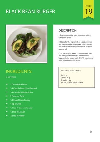 Recipe
26
INGREDIENTS:
(2 Servings)
 1 Can of Black Beans
 1/4 Cup of Gluten Free Oatmeal
 1/4 Cup of Chopped Onion
 2 Cloves of Garlic
 1/4 Cup of Fresh Parsley
 1 tsp of Chilli
 1/2 tsp of Cayenne Powder
 1/2 tsp of Sea Salt
 1/2 tsp of Pepper
DESCRIPTION:
1. Drain and rinse the black beans and pat dry
with paper towel.
2. Place all of the ingredients in a food processor
and the mixture becomes sticky. Form 4 patties
and cook on the stove top on medium heat with
coconut oil.
F3. ry the patty for about 3-5 minutes each side
and then you can add any of your favourite
toppings to the burger patty. I highly recommend
some avocado with this recipe.
BLACK BEAN BURGER
NUTRITIONAL VALUE
Fat: 2 g
Carbs: 46 g
Protein: 16 g
Total Calories: 262 Calories
19
 