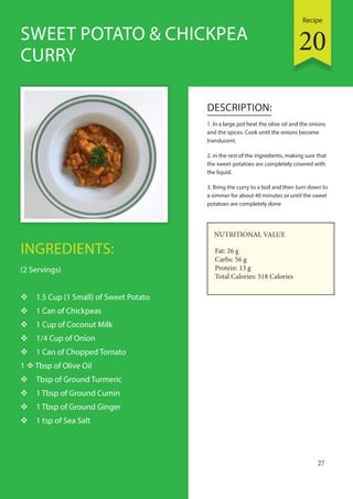 Recipe
27
INGREDIENTS:
(2 Servings)
 1.5 Cup (1 Small) of Sweet Potato
 1 Can of Chickpeas
 1 Cup of Coconut Milk
 1/4 Cup of Onion
 1 Can of Chopped Tomato
1  Tbsp of Olive Oil
 Tbsp of Ground Turmeric
 1 Tbsp of Ground Cumin
 1 Tbsp of Ground Ginger
 1 tsp of Sea Salt
DESCRIPTION:
1. In a large pot heat the olive oil and the onions
and the spices. Cook until the onions become
translucent.
2. in the rest of the ingredients, making sure that
the sweet potatoes are completely covered with
the liquid.
3. Bring the curry to a boil and then turn down to
a simmer for about 40 minutes or until the sweet
potatoes are completely done
SWEET POTATO & CHICKPEA
CURRY
NUTRITIONAL VALUE
Fat: 26 g
Carbs: 56 g
Protein: 13 g
Total Calories: 518 Calories
20
 