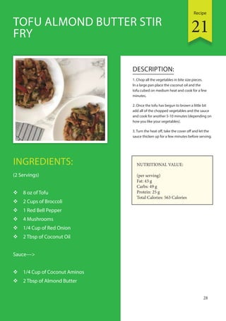 Recipe
28
INGREDIENTS:
(2 Servings)
 8 oz of Tofu
 2 Cups of Broccoli
 1 Red Bell Pepper
 4 Mushrooms
 1/4 Cup of Red Onion
 2 Tbsp of Coconut Oil
Sauce—>
 1/4 Cup of Coconut Aminos
 2 Tbsp of Almond Butter
DESCRIPTION:
1. Chop all the vegetables in bite size pieces.
In a large pan place the coconut oil and the
tofu cubed on medium heat and cook for a few
minutes.
2. Once the tofu has begun to brown a little bit
add all of the chopped vegetables and the sauce
and cook for another 5-10 minutes (depending on
how you like your vegetables).
3. Turn the heat off, take the cover off and let the
sauce thicken up for a few minutes before serving.
TOFU ALMOND BUTTER STIR
FRY
NUTRITIONAL VALUE:
(per serving)
Fat: 43 g
Carbs: 49 g
Protein: 25 g
Total Calories: 563 Calories
21
 