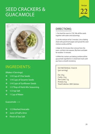 Recipe
29
INGREDIENTS:
(Makes 4 Servings)
 1/4 Cup of Chia Seeds
 1/4 Cups of Sesame Seeds
 1/4 Cups of Sunflower Seeds
 1/2 Tbsp of Herb Mix Seasoning
 1/2 tsp Salt
 1 Cup of Water
Guacamole —>
 1/2 Mashed Avocado
 Juice of half a lime
 Pinch of Sea Salt
DIRECTIONS:
1. Pre-heat the oven to 175C. Mix all the seeds
together with water and seasonings.
2. Let the mixture sit for 5 minutes. Line a baking
sheet with parchment paper and spread the seed
mixture evenly until flat.
3. Bake for 30 minutes then remove from the
oven, cut them into squares, flip them and bake
for another 15 minutes.
4. While the crackers are baking combine all the
guacamole ingredients in a bowl and mash until
you have a smooth onsistency
SEED CRACKERS &
GUACAMOLE
NUTRITIONAL VALUE
(per serving)
Fat: 24 g
Carbs: 14 g
Net Carbs: 3 g
Protein: 8 g
Total Calories: 280 Calories
22
 