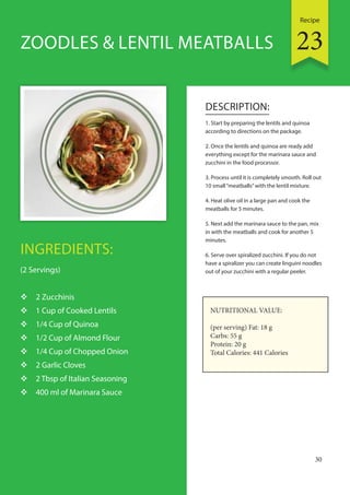Recipe
30
INGREDIENTS:
(2 Servings)
 2 Zucchinis
 1 Cup of Cooked Lentils
 1/4 Cup of Quinoa
 1/2 Cup of Almond Flour
 1/4 Cup of Chopped Onion
 2 Garlic Cloves
 2 Tbsp of Italian Seasoning
 400 ml of Marinara Sauce
DESCRIPTION:
1. Start by preparing the lentils and quinoa
according to directions on the package.
2. Once the lentils and quinoa are ready add
everything except for the marinara sauce and
zucchini in the food processor.
3. Process until it is completely smooth. Roll out
10 small“meatballs”with the lentil mixture.
4. Heat olive oil in a large pan and cook the
meatballs for 5 minutes.
5. Next add the marinara sauce to the pan, mix
in with the meatballs and cook for another 5
minutes.
6. Serve over spiralized zucchini. If you do not
have a spiralizer you can create linguini noodles
out of your zucchini with a regular peeler.
ZOODLES & LENTIL MEATBALLS
NUTRITIONAL VALUE:
(per serving) Fat: 18 g
Carbs: 55 g
Protein: 20 g
Total Calories: 441 Calories
23
 