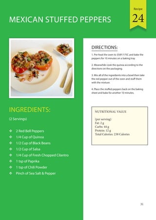 Recipe
31
INGREDIENTS:
(2 Servings)
 2 Red Bell Peppers
 1/4 Cup of Quinoa
 1/2 Cup of Black Beans
 1/2 Cup of Salsa
 1/4 Cup of Fresh Chopped Cilantro
 1 tsp of Paprika
 1 tsp of Chili Powder
 Pinch of Sea Salt & Pepper
DIRECTIONS:
1. Pre-heat the oven to 350F/175C and bake the
peppers for 10 minutes on a baking tray.
2. Meanwhile cook the quinoa according to the
directions on the packaging.
3. Mix all of the ingredients into a bowl then take
the red pepper out of the oven and stuff them
with the mixture.
4. Place the stuffed peppers back on the baking
sheet and bake for another 10 minutes.
MEXICAN STUFFED PEPPERS
NUTRITIONAL VALUE
(per serving)
Fat: 2 g
Carbs: 44 g
Protein: 12 g
Total Calories: 238 Calories
24
 