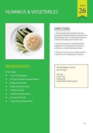 Recipe
33
INGREDIENTS:
(4 Servings)
 1 Can of Chickpeas
 1/4 Cup of Tahini (Sesame Paste)
 2 Tbsp of Olive Oil
 2 Tbsp of Lemon Juice
 1 Clove of Garlic
 1 tsp of Ground Cumin
 1/2 tsp of Sea Salt
 1 Cup of Cucumber Sticks
DIRECTIONS:
1. Start by preparing the chickpeas. If you are
preparing dry chickpeas follow the instructions on
the packaging, if you are using canned make sure
to drain the chickpeas and rinse them well.
2. Once the chickpeas are ready add all of the
ingredients into a food processor and process
until it forms a smooth and creamy texture.
3. Store your hummus into an air tight container
or portion it out immediately into 4 servings.
HUMMUS & VEGETABLES
NUTRITIONAL VALUE
(per serving)
Fat: 16 g
Carbs: 22 g
Protein: 8 g
Total Calories: 256 Calories
26
 