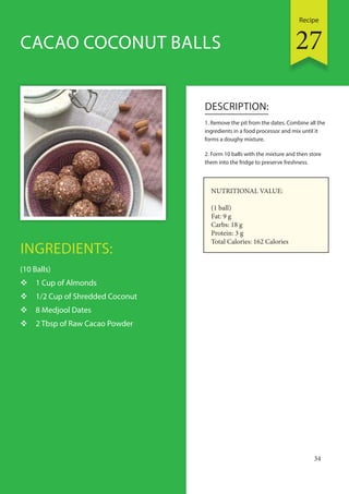 Recipe
34
INGREDIENTS:
(10 Balls)
 1 Cup of Almonds
 1/2 Cup of Shredded Coconut
 8 Medjool Dates
 2 Tbsp of Raw Cacao Powder
DESCRIPTION:
1. Remove the pit from the dates. Combine all the
ingredients in a food processor and mix until it
forms a doughy mixture.
2. Form 10 balls with the mixture and then store
them into the fridge to preserve freshness.
CACAO COCONUT BALLS
NUTRITIONAL VALUE:
(1 ball)
Fat: 9 g
Carbs: 18 g
Protein: 3 g
Total Calories: 162 Calories
27
 