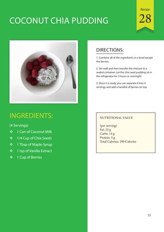 Recipe
35
INGREDIENTS:
(4 Servings)
 1 Can of Coconut Milk
 1/4 Cup of Chia Seeds
 1 Tbsp of Maple Syrup
 1 tsp of Vanilla Extract
 1 Cup of Berries
DIRECTIONS:
1. Combine all of the ingredients in a bowl except
the berries.
2. Stir well and then transfer the mixture to a
sealed container. Let the chia seed pudding sit in
the refrigerator for 3 hours or overnight.
3. Once it is ready you can separate it into 4
servings and add a handful of berries on top.
COCONUT CHIA PUDDING
NUTRITIONAL VALUE
(per serving)
Fat: 25 g
Carbs: 14 g
Protein: 5 g
Total Calories: 299 Calories
28
 