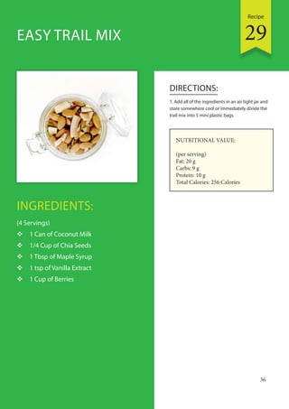 Recipe
36
INGREDIENTS:
(4 Servings)
 1 Can of Coconut Milk
 1/4 Cup of Chia Seeds
 1 Tbsp of Maple Syrup
 1 tsp of Vanilla Extract
 1 Cup of Berries
DIRECTIONS:
1. Add all of the ingredients in an air tight jar and
store somewhere cool or immediately divide the
trail mix into 5 mini plastic bags.
EASY TRAIL MIX
NUTRITIONAL VALUE:
(per serving)
Fat: 20 g
Carbs: 9 g
Protein: 10 g
Total Calories: 256 Calories
29
 