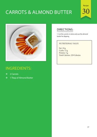 Recipe
37
INGREDIENTS:
 2 Carrots
 1 Tbsp of Almond Butter
DIRECTIONS:
1. Cut the carrots in sticks and use the almond
butter for dipping.
CARROTS & ALMOND BUTTER
NUTRITIONAL VALUE
Fat: 19 g
Carbs: 13 g
Protein: 5 g
Total Calories: 229 Calories
30
 