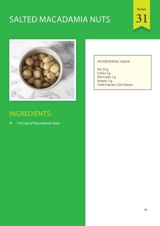 Recipe
38
INGREDIENTS:
 1/4 Cup of Macadamia Nuts
SALTED MACADAMIA NUTS
NUTRITIONAL VALUE:
Fat: 22 g
Carbs: 2 g
Net Carbs: 1 g
Protein: 3 g
Total Calories: 224 Calories
31
 