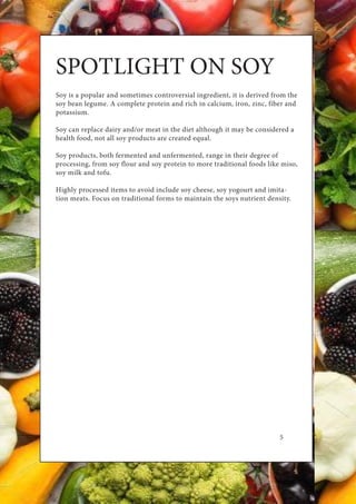 5
SPOTLIGHT ON SOY
Soy is a popular and sometimes controversial ingredient, it is derived from the
soy bean legume. A complete protein and rich in calcium, iron, zinc, fiber and
potassium.
Soy can replace dairy and/or meat in the diet although it may be considered a
health food, not all soy products are created equal.
Soy products, both fermented and unfermented, range in their degree of
processing, from soy flour and soy protein to more traditional foods like miso,
soy milk and tofu.
Highly processed items to avoid include soy cheese, soy yogourt and imita-
tion meats. Focus on traditional forms to maintain the soys nutrient density.
 