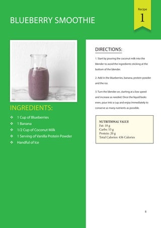 Recipe
8
BLUEBERRY SMOOTHIE
INGREDIENTS:
 1 Cup of Blueberries
 1 Banana
 1/2 Cup of Coconut Milk
 1 Serving of Vanilla Protein Powder
 Handful of Ice
DIRECTIONS:
1. Start by pouring the coconut milk into the
blender to avoid the ingredients sticking at the
bottom of the blender.
2. Add in the blueberries, banana, protein powder
and the ice.
3. Turn the blender on, starting at a low speed
and increase as needed. Once the liquid looks
even, pour into a cup and enjoy immediately to
conserve as many nutrients as possible.
NUTRITIONAL VALUE
Fat: 18 g
Carbs: 53 g
Protein: 20 g
Total Calories: 436 Calories
1
 