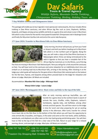 Page
1
7-Day Wildlife Gorillas and Chimpanzees Safari
This package will enable you to tour Uganda’s most spectacular national parks, this tour includes Rhino
trekking in Ziwa Rhino sanctuary, and other African big files such as Lions, Elephants, Buffalos,
leopards, and Hippos among various wildlife and birds on a game drive and a boat cruise in Murchison
falls which is also a home for the world's most powerful waterfall. Chimpanzees trek in Budongo Forest
and finally the Mountain Gorillas trek and end at the scenic lake Bunyonyi.
17th June 2024: Transfer to Murchison Falls via Ziwa Rhino Sanctuary
Early morning, the driver will pick you up from your hotel
or Airport and brief you before heading out to Murchison
falls which is in the northern part of Uganda. Along the
way, you will make a stop at the Ziwa Rhino Sanctuary in
Nakasongola where rhinos are being reintroduced to the
wild in Uganda so that you have a complete feel of the
African Big five mammals as it is the Rhinos, out of the big
five that are missing in Murchison Falls National park. Here you will go for a trek around the sanctuary
on foot. You will have lunch at the sanctuary and some relaxation for an indefinitely short time and
embark on an exciting road trip to Murchison falls, arriving in the evening. After checking in at the
lodge your safari guide will lead you for the game drive in Murchison falls national park on the lookout
for the like lions, hyenas, and leopards among others proceed back to the lodge for relaxation and
dinner at Lodge. Meal plan: All Meals are included.
Accommodation: Nkundwa Nile View Lodge - Midrange Hotel
Mweya Safari Lodge - Luxury Lodge
18th June 2024: Morning game drive- Boat cruise and hike to the top of the falls
After an early morning warm-up tea/coffee, you will
transfer for a game drive to the northern bank in search of
animals like Lions, Giraffes, oribis, Elephants, Jackson’s
hartebeests, Uganda kobs, and Buffaloes among other
animals and bird species. You will then return to the lodge
in time for lunch and relax preparing for yet an exciting
activity in the afternoon. After lunch, transfer for a three
hours boat ride on the Nile River to the bottom of the falls where you will have the opportunity to
view animals like; Crocodiles, and hippos, in the water and some on the river banks, while; buffaloes,
waterbucks, and elephants are often seen on the river bank grazing and drinking water. You will then
have to hike to the top of the falls for a clear view of the falls. Return to your lodge for a relaxed
evening, dinner, and overnight at Lodge. Meal plan: All Meals are included.
 