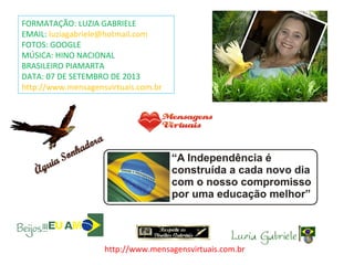 FORMATAÇÃO: LUZIA GABRIELE
EMAIL: luziagabriele@hotmail.com
FOTOS: GOOGLE
MÚSICA: HINO NACIONAL
BRASILEIRO PIAMARTA
DATA: 07 DE SETEMBRO DE 2013
http://www.mensagensvirtuais.com.br
http://www.mensagensvirtuais.com.br
