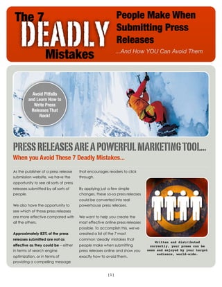 The 7                                                        People Make When

    DEADLY         Mistakes
                                                              Submitting Press
                                                              Releases
                                                              ...And How YOU Can Avoid Them




           Avoid Pitfalls
         and Learn How to
            Write Press
          Releases That
              Rock!




PRESS RELEASES ARE A POWERFUL MARKETING TOOL...
When you Avoid These 7 Deadly Mistakes...

As the publisher of a press release     that encourages readers to click
submission website, we have the         through.
opportunity to see all sorts of press
releases submitted by all sorts of      By applying just a few simple
people.                                 changes, these so-so press releases
                                        could be converted into real
We also have the opportunity to         powerhouse press releases.
see which of those press releases
are more effective compared with        We want to help you create the
all the others.                         most effective online press releases
                                        possible. To accomplish this, we've
Approximately 83% of the press          created a list of the 7 most
releases submitted are not as           common 'deadly' mistakes that
                                                                                    Written and distributed
effective as they could be – either     people make when submitting              correctly, your press can be
in terms of search engine               press releases online and show you     seen and enjoyed by your target
                                                                                     audience, world-wide.
optimization, or in terms of            exactly how to avoid them.
providing a compelling message


                                                        [1]
 