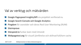 Val av verktyg och mätvärden
Google Pagespeed Insights/API via projektet verifierad.nu
Google Search Console och Google Analytics
Pingdom för svarstider och deras Real User Monitoring (RUM)
Siteimprove
Sitespeed.io funkar även med intranät
Webpagetest.org för visuell jämförelse och skillnad full/tom cache
2017-12-07 Webbprestanda à la Västra Götalandsregionen
 