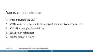 Agenda ≈ 25 minuter
1. Intro till Marcus & VGR
2. VGRs resa från långsam till (antagligen) snabbast i offentlig sektor
3. Vad vi kunnat göra ännu bättre
4. Lästips och referenser
5. Frågor och reflektioner
2017-12-07 Webbprestanda à la Västra Götalandsregionen
 