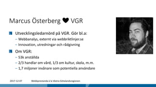 Marcus Österberg ❤️ VGR
Utvecklingsledarnörd på VGR. Gör bl.a:
‒ Webbanalys, externt via webbriktlinjer.se
‒ Innovation, utredningar och rådgivning
Om VGR:
‒ 53k anställda
‒ 2/3 handlar om vård, 1/3 om kultur, skola, m.m.
‒ 1,7 miljoner invånare som potentiella användare
2017-12-07 Webbprestanda à la Västra Götalandsregionen
 