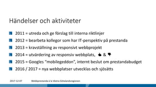 Händelser och aktiviteter
2011 = utreda och ge förslag till interna riktlinjer
2012 = bearbeta kollegor som har IT-perspektiv på prestanda
2013 = kravställning av responsivt webbprojekt
2014 = utvärdering av responsiv webbplats, 👍 & 👎
2015 = Googles “mobilegeddon”, internt beslut om prestandabudget
2016 / 2017 = nya webbplatser utvecklas och sjösätts
2017-12-07 Webbprestanda à la Västra Götalandsregionen
 