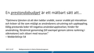 En prestandabudget är ett mätbart sätt att…
”Optimera tjänsten så att den laddar snabbt, svarar snabbt på interaktion
och kräver så lite som möjligt av användarens utrustning och uppkoppling.
Dålig prestanda leder till negativa användarupplevelser, hinder för
användning, försämrat genomslag (till exempel genom sämre rankning i
sökmotorer) och slöseri med resurser.”
– Webbriktlinje 54
2017-12-07 Webbprestanda à la Västra Götalandsregionen
 