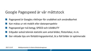 Google Pagespeed är vår måttstock
Pagespeed är Googles riktlinjer för snabbhet och användbarhet
Kan mätas ur ett mobilt eller datorperspektiv
Pagespeed ger två betyg; SPEED och USABILITY
Erbjuder också teknisk statistik som antal bilder, filstorlekar, m.m.
Ger viktade tips om förbättringspotential, bl.a ifall bilder är optimerade
2017-12-07 Webbprestanda à la Västra Götalandsregionen
 