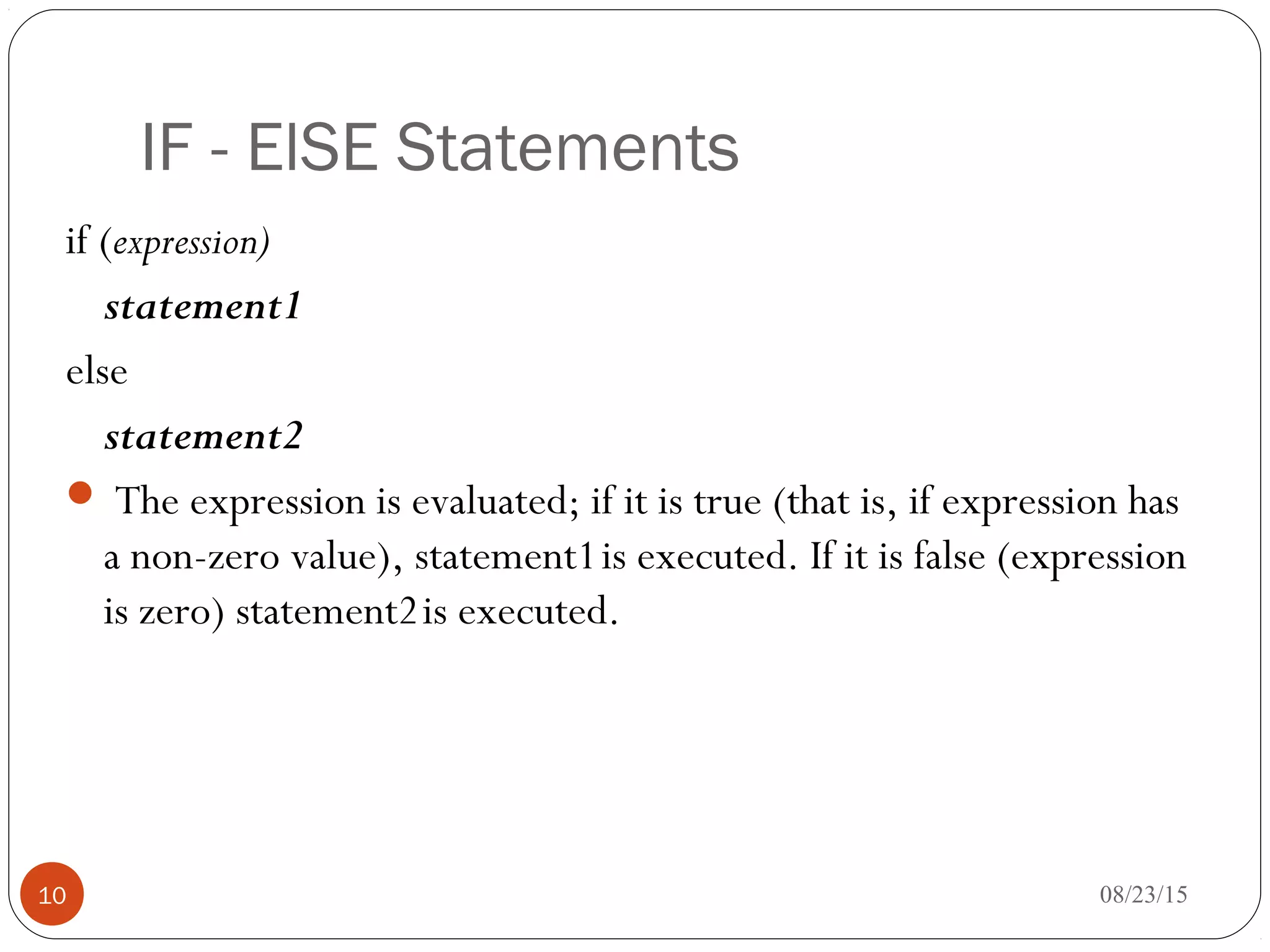 IF - ElSE Statements
if (expression)
statement1
else
statement2
 The expression is evaluated; if it is true (that is, if expression has
a non-zero value), statement1is executed. If it is false (expression
is zero) statement2is executed.
10 08/23/15
 