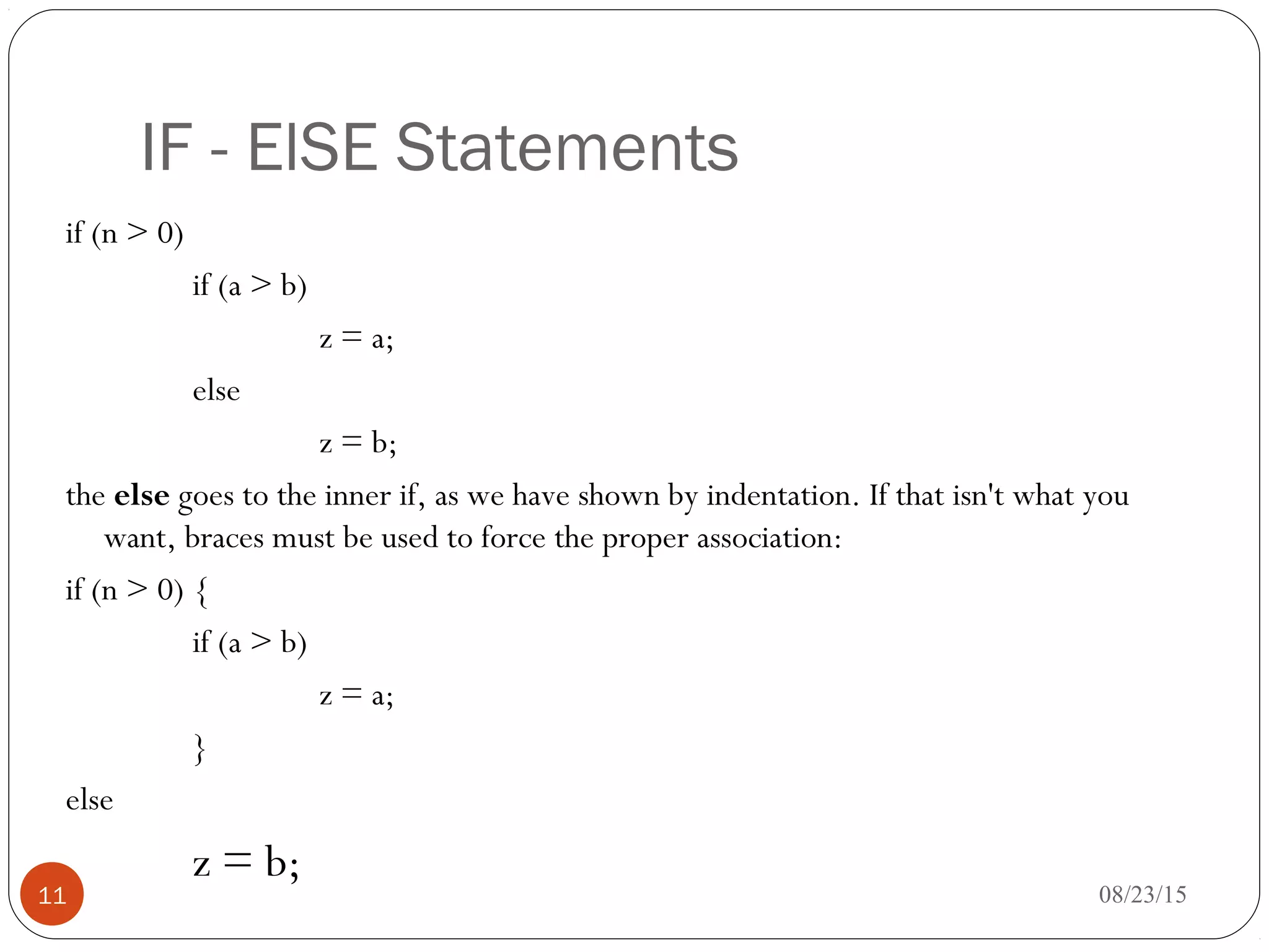 IF - ElSE Statements
if (n > 0)
if (a > b)
z = a;
else
z = b;
the else goes to the inner if, as we have shown by indentation. If that isn't what you
want, braces must be used to force the proper association:
if (n > 0) {
if (a > b)
z = a;
}
else
z = b;
11 08/23/15
 