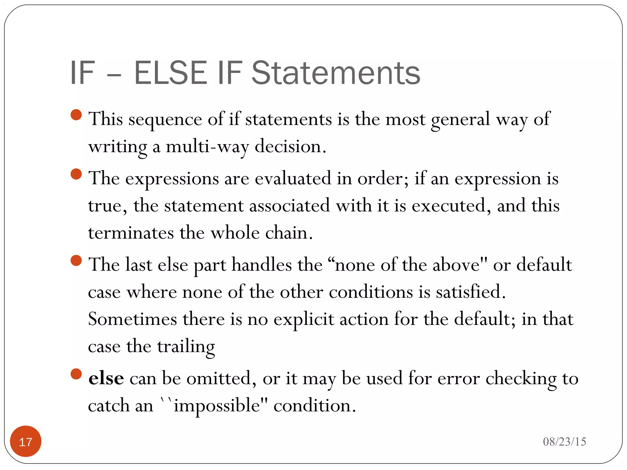 IF – ELSE IF Statements
This sequence of if statements is the most general way of
writing a multi-way decision.
The expressions are evaluated in order; if an expression is
true, the statement associated with it is executed, and this
terminates the whole chain.
The last else part handles the “none of the above'' or default
case where none of the other conditions is satisfied.
Sometimes there is no explicit action for the default; in that
case the trailing
else can be omitted, or it may be used for error checking to
catch an ``impossible'' condition.
17 08/23/15
 