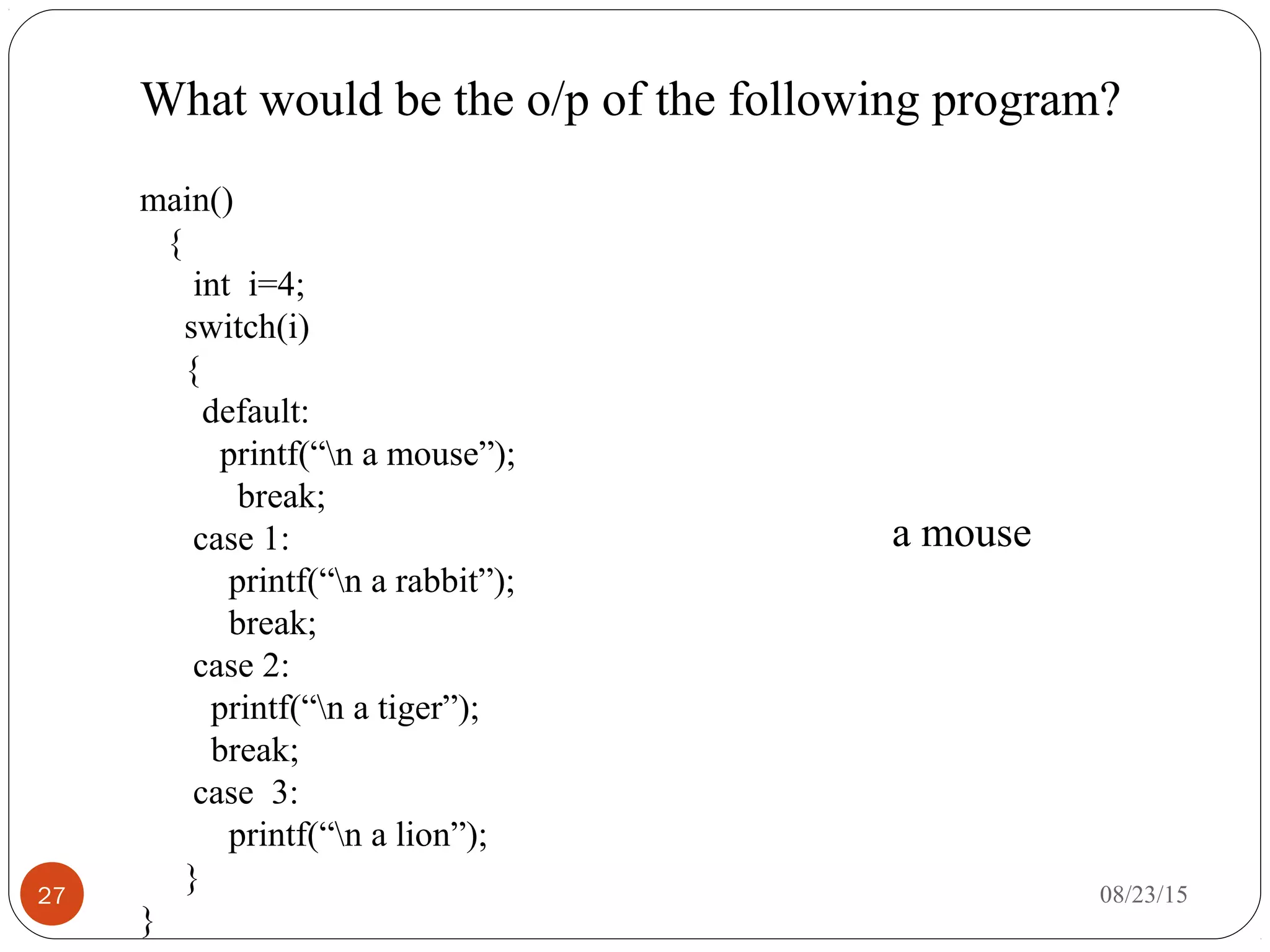 What would be the o/p of the following program?
27
main()
{
int i=4;
switch(i)
{
default:
printf(“n a mouse”);
break;
case 1:
printf(“n a rabbit”);
break;
case 2:
printf(“n a tiger”);
break;
case 3:
printf(“n a lion”);
}
}
a mouse
08/23/15
 