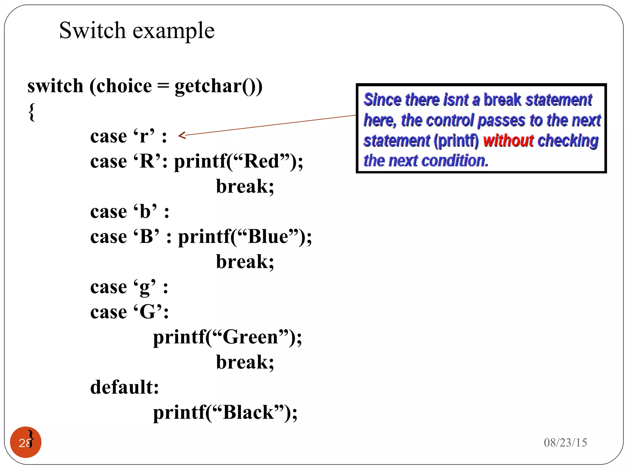 Switch example
28 08/23/15
switch (choice = getchar())
{
case ‘r’ :
case ‘R’: printf(“Red”);
break;
case ‘b’ :
case ‘B’ : printf(“Blue”);
break;
case ‘g’ :
case ‘G’:
printf(“Green”);
break;
default:
printf(“Black”);
}
 