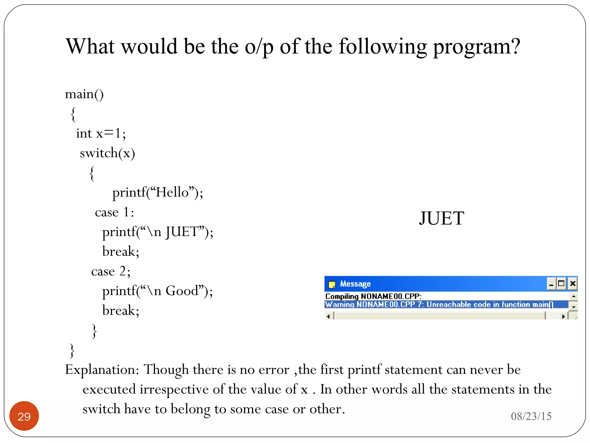 What would be the o/p of the following program?
29
main()
{
int x=1;
switch(x)
{
printf(“Hello”);
case 1:
printf(“n JUET”);
break;
case 2;
printf(“n Good”);
break;
}
}
Explanation: Though there is no error ,the first printf statement can never be
executed irrespective of the value of x . In other words all the statements in the
switch have to belong to some case or other.
JUET
08/23/15
 