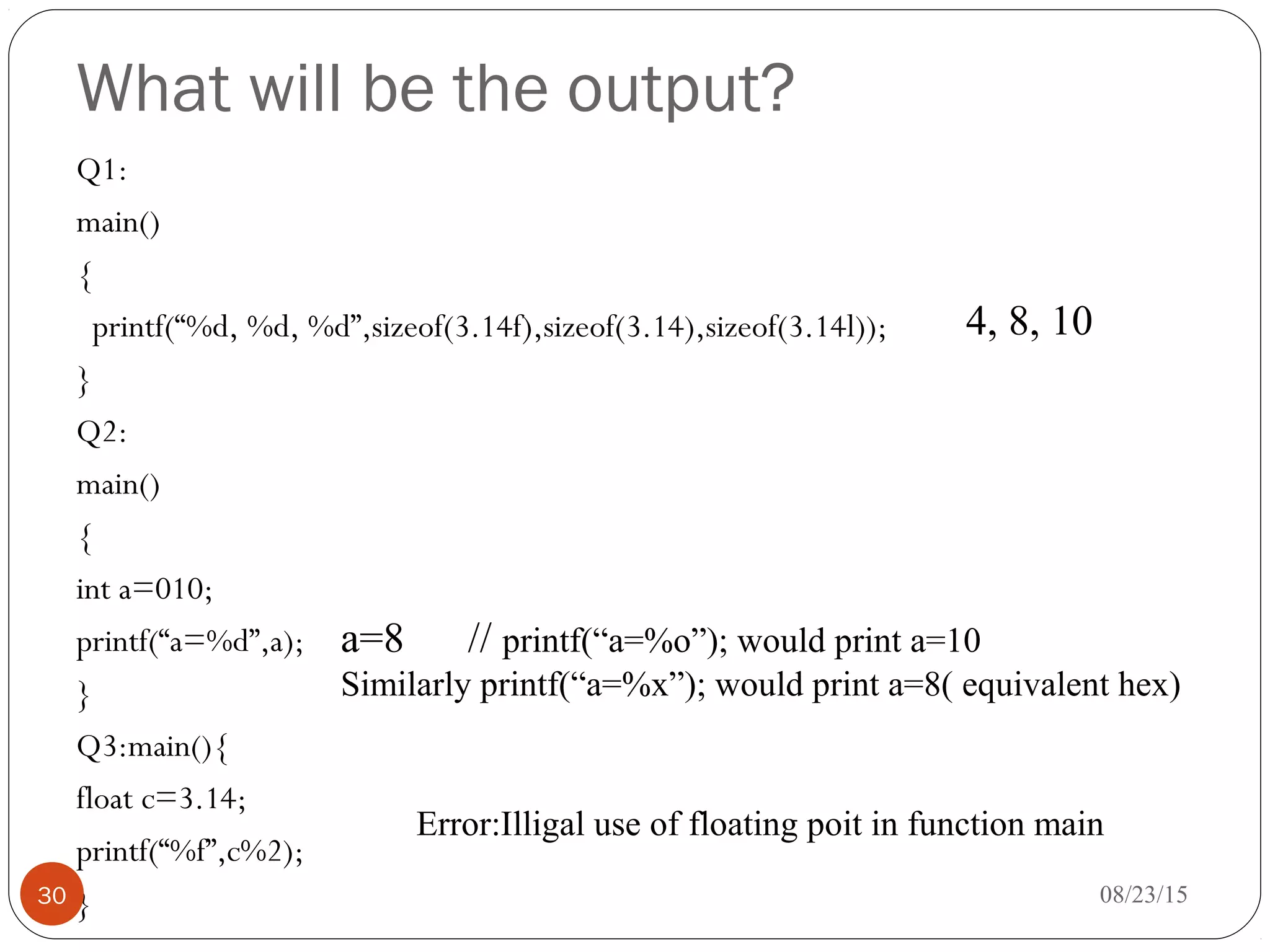 What will be the output?
Q1:
main()
{
printf(“%d, %d, %d”,sizeof(3.14f),sizeof(3.14),sizeof(3.14l));
}
Q2:
main()
{
int a=010;
printf(“a=%d”,a);
}
Q3:main(){
float c=3.14;
printf(“%f”,c%2);
} 08/23/1530
4, 8, 10
a=8 // printf(“a=%o”); would print a=10
Similarly printf(“a=%x”); would print a=8( equivalent hex)
Error:Illigal use of floating poit in function main
 