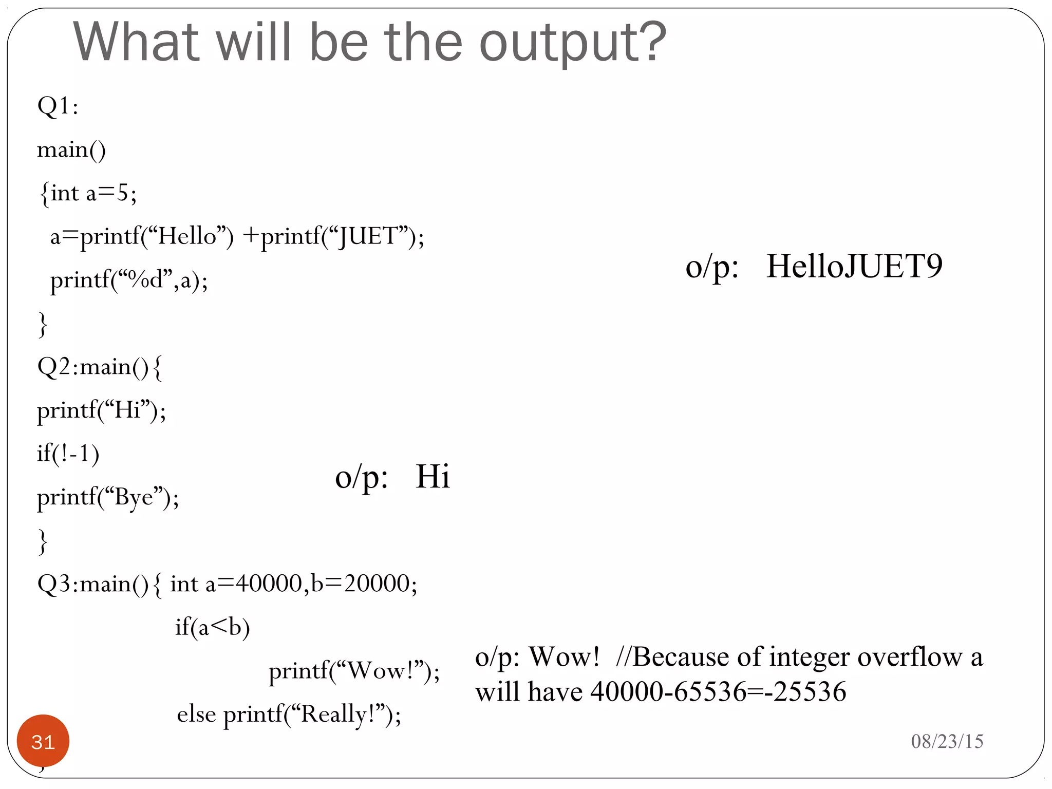 What will be the output?
Q1:
main()
{int a=5;
a=printf(“Hello”) +printf(“JUET”);
printf(“%d”,a);
}
Q2:main(){
printf(“Hi”);
if(!-1)
printf(“Bye”);
}
Q3:main(){ int a=40000,b=20000;
if(a<b)
printf(“Wow!”);
else printf(“Really!”);
}
08/23/1531
o/p: HelloJUET9
o/p: Hi
o/p: Wow! //Because of integer overflow a
will have 40000-65536=-25536
 