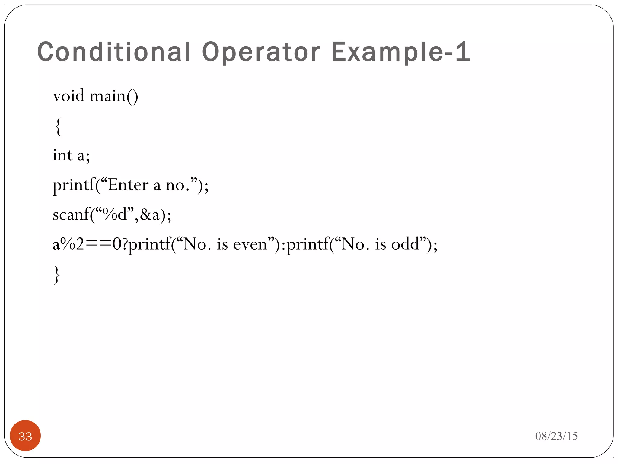 Conditional Operator Example-1
void main()
{
int a;
printf(“Enter a no.”);
scanf(“%d”,&a);
a%2==0?printf(“No. is even”):printf(“No. is odd”);
}
33 08/23/15
 