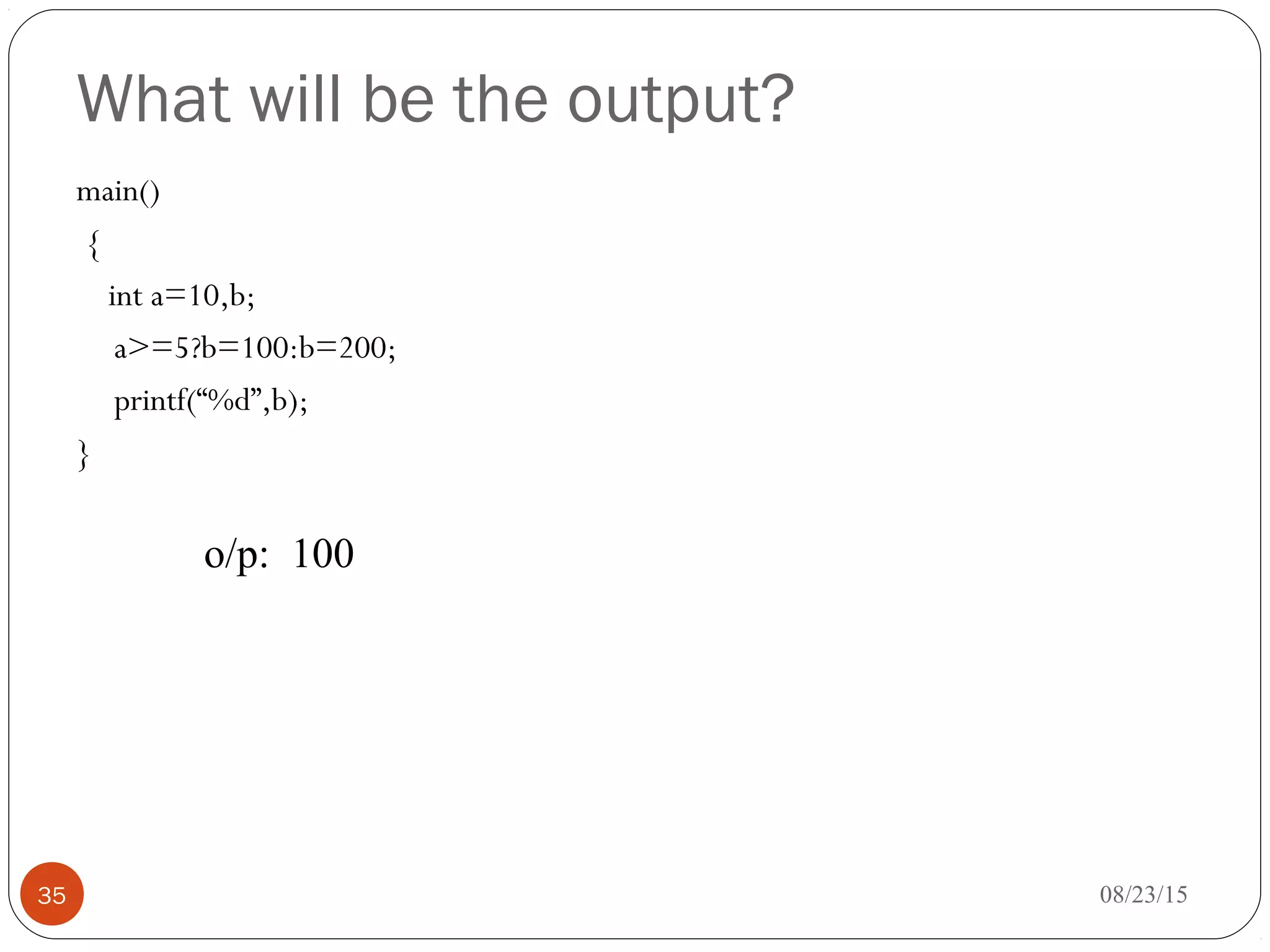 What will be the output?
main()
{
int a=10,b;
a>=5?b=100:b=200;
printf(“%d”,b);
}
08/23/1535
o/p: 100
 