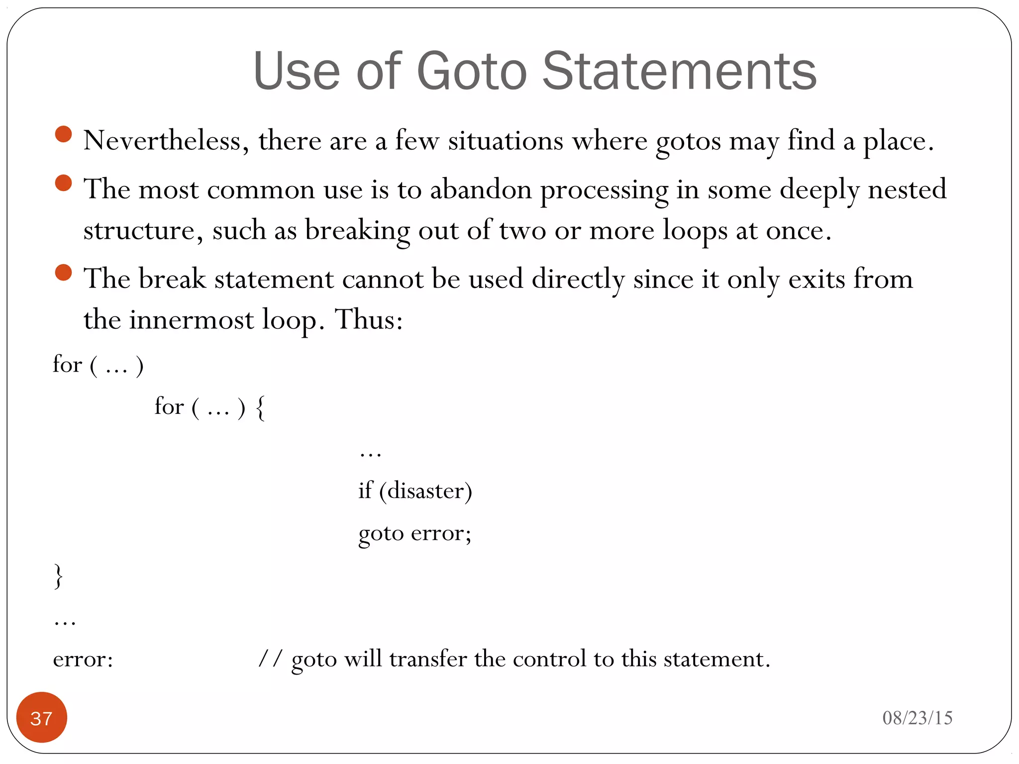 Use of Goto Statements
Nevertheless, there are a few situations where gotos may find a place.
The most common use is to abandon processing in some deeply nested
structure, such as breaking out of two or more loops at once.
The break statement cannot be used directly since it only exits from
the innermost loop. Thus:
for ( ... )
for ( ... ) {
...
if (disaster)
goto error;
}
...
error: // goto will transfer the control to this statement.
37 08/23/15
 