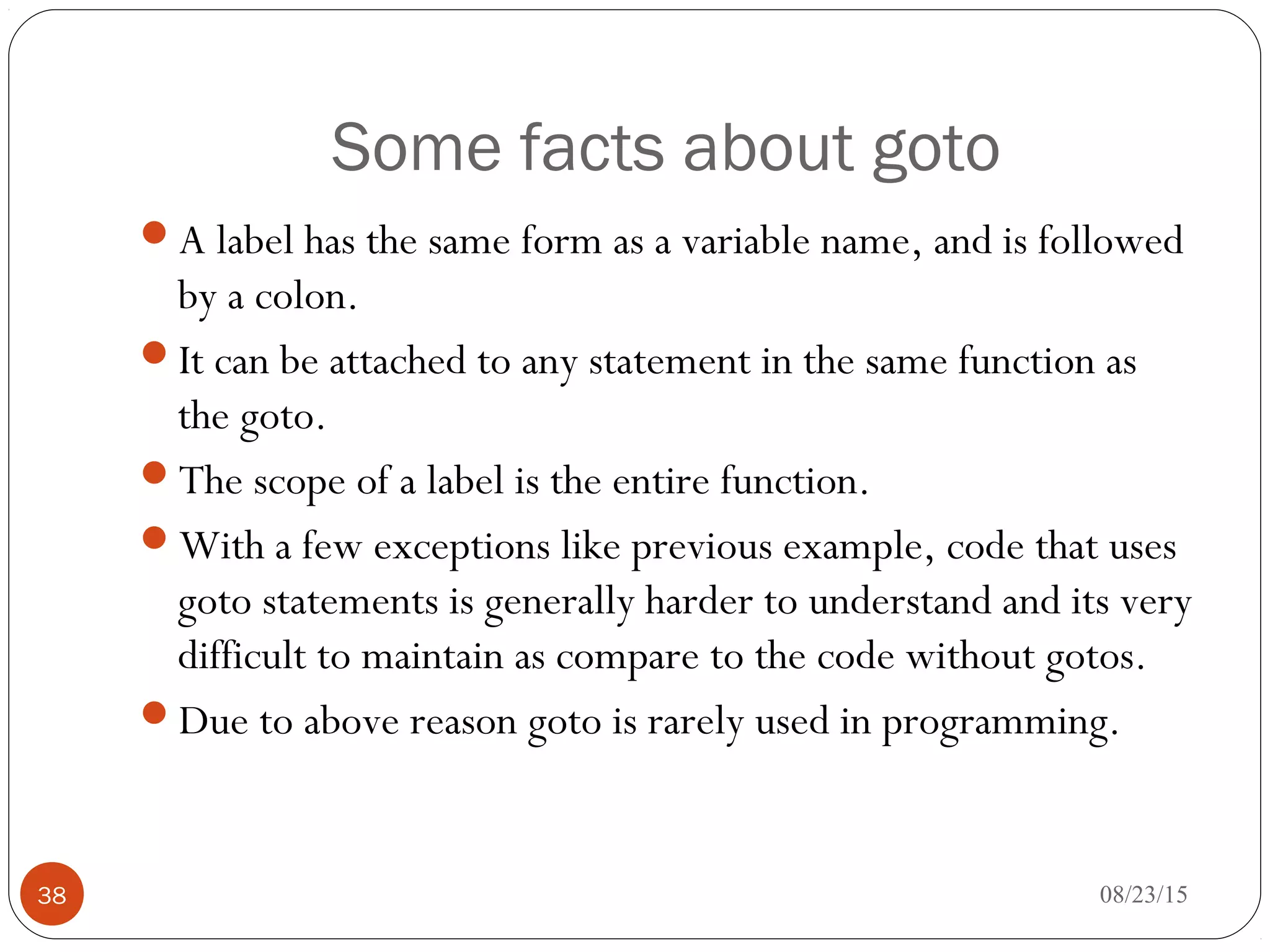 Some facts about goto
A label has the same form as a variable name, and is followed
by a colon.
It can be attached to any statement in the same function as
the goto.
The scope of a label is the entire function.
With a few exceptions like previous example, code that uses
goto statements is generally harder to understand and its very
difficult to maintain as compare to the code without gotos.
Due to above reason goto is rarely used in programming.
08/23/1538
 