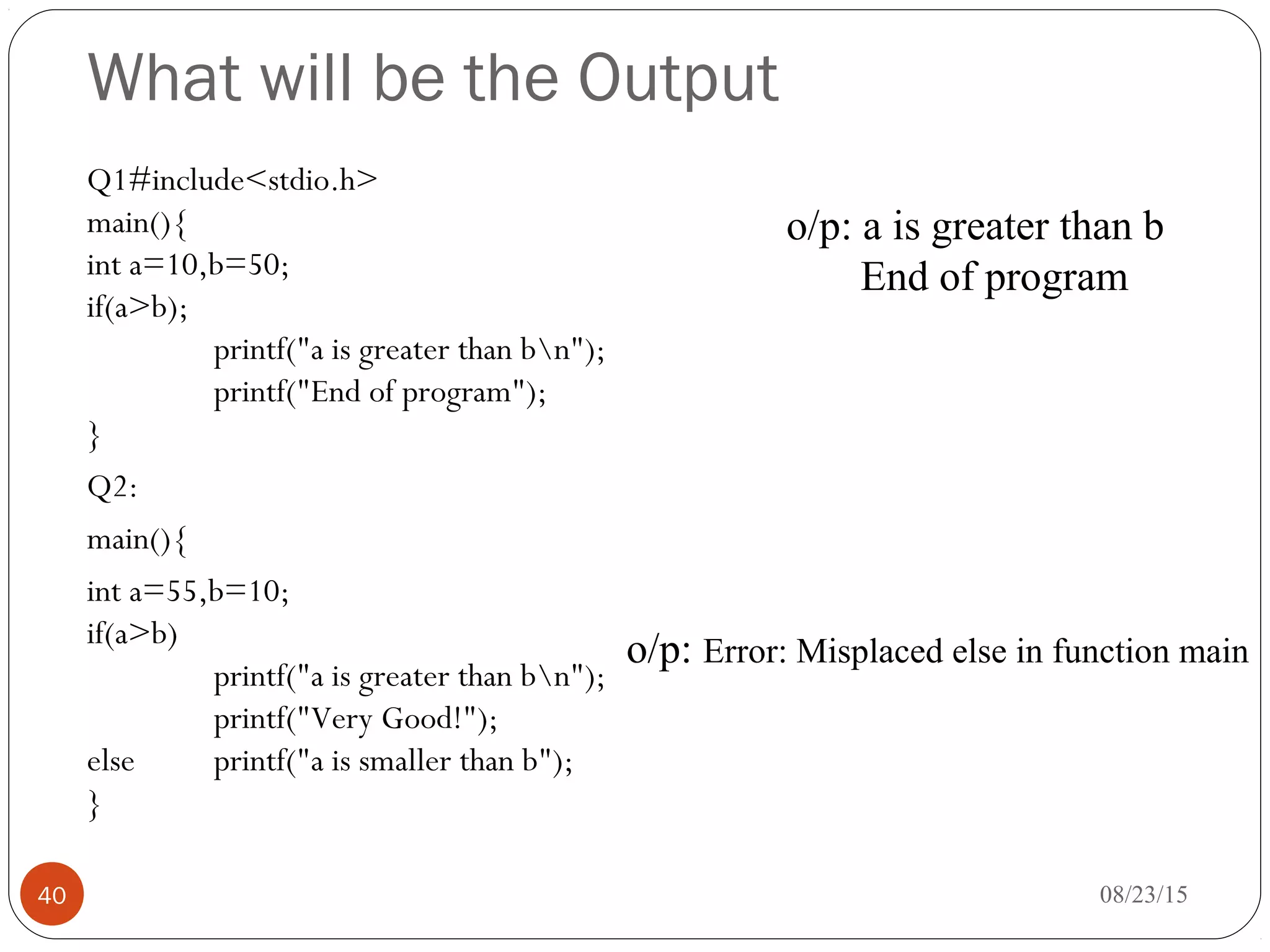 What will be the Output
Q1#include<stdio.h>
main(){
int a=10,b=50;
if(a>b);
printf("a is greater than bn");
printf("End of program");
}
Q2:
main(){
int a=55,b=10;
if(a>b)
printf("a is greater than bn");
printf("Very Good!");
else printf("a is smaller than b");
}
08/23/1540
o/p: a is greater than b
End of program
o/p: Error: Misplaced else in function main
 