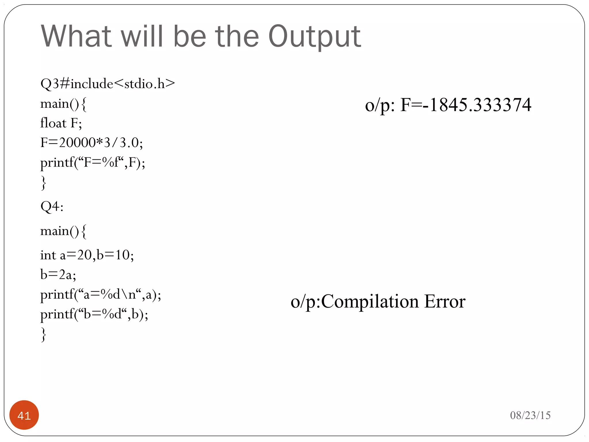 What will be the Output
Q3#include<stdio.h>
main(){
float F;
F=20000*3/3.0;
printf(“F=%f“,F);
}
Q4:
main(){
int a=20,b=10;
b=2a;
printf(“a=%dn“,a);
printf(“b=%d“,b);
}
08/23/1541
o/p: F=-1845.333374
o/p:Compilation Error
 