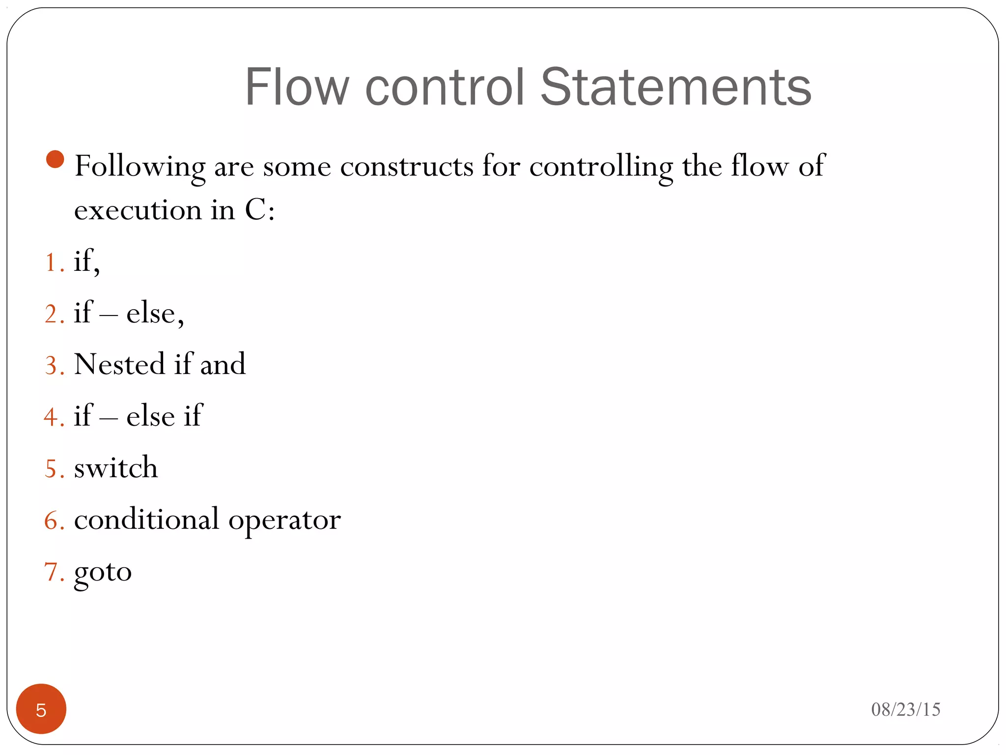 Flow control Statements
Following are some constructs for controlling the flow of
execution in C:
1. if,
2. if – else,
3. Nested if and
4. if – else if
5. switch
6. conditional operator
7. goto
5 08/23/15
 