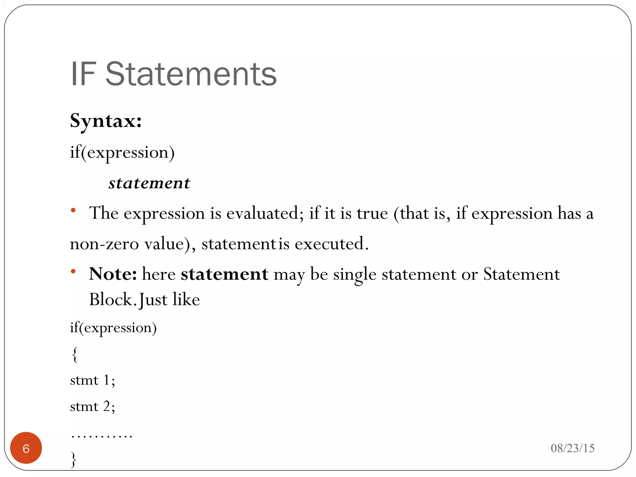IF Statements
Syntax:
if(expression)
statement
• The expression is evaluated; if it is true (that is, if expression has a
non-zero value), statementis executed.
• Note: here statement may be single statement or Statement
Block.Just like
if(expression)
{
stmt 1;
stmt 2;
………..
}
6 08/23/15
 