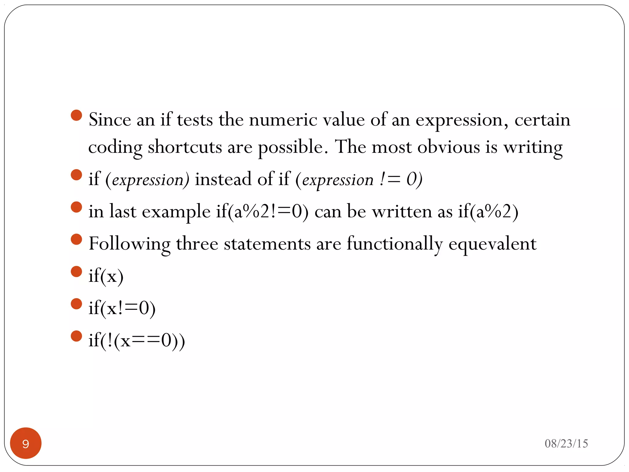 Since an if tests the numeric value of an expression, certain
coding shortcuts are possible. The most obvious is writing
if (expression) instead of if (expression != 0)
in last example if(a%2!=0) can be written as if(a%2)
Following three statements are functionally equevalent
if(x)
if(x!=0)
if(!(x==0))
9 08/23/15
 