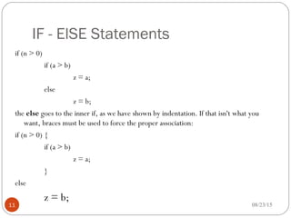 IF - ElSE Statements
if (n > 0)
if (a > b)
z = a;
else
z = b;
the else goes to the inner if, as we have shown by indentation. If that isn't what you
want, braces must be used to force the proper association:
if (n > 0) {
if (a > b)
z = a;
}
else
z = b;
11 08/23/15
 