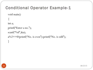 Conditional Operator Example-1
void main()
{
int a;
printf(“Enter a no.”);
scanf(“%d”,&a);
a%2==0?printf(“No. is even”):printf(“No. is odd”);
}
33 08/23/15
 