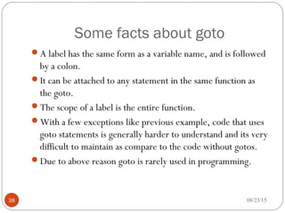 Some facts about goto
A label has the same form as a variable name, and is followed
by a colon.
It can be attached to any statement in the same function as
the goto.
The scope of a label is the entire function.
With a few exceptions like previous example, code that uses
goto statements is generally harder to understand and its very
difficult to maintain as compare to the code without gotos.
Due to above reason goto is rarely used in programming.
08/23/1538
 
